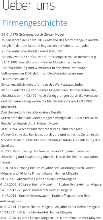 Üeber uns Firmengeschichte 01.01.1979 Gründung durch Günter Mögelin  In den Jahren der ehem. DDR entstand das Motto” Mögelin machts möglich”, da trotz Material-Engpässen die Arbeiten zur vollen Zufriedenheit der Kunden erledigt wurden.  Ab 1980 war die Ehefrau von Günter Mögelin mit im Betrieb tätig.  01.11.1985 Einstellung von Helmer Mögelin nach erster Berufsausbildung und Wehrdienst in der ehem. Nationalen Volksarmee der DDR als Umschüler/Auszubildenen zum Elektroinstallateur Zwischenzeitlich Anbau/ Umbau des Werkstattgebäudes  Ab 1989 Ausbildung von Helmer Mögelin zum Handwerksmeister, Abschluss am 14.03.1991 nach Verzögerungen durch die Wendezeit und der Vereinigung wurde die Meisterurkunde am 17.08.1992 überreicht. Zwischenzeitlich Einstellung eines Gesellen  Durch Krankheit von Günter Mögelin erfolgte ab 1993 die teilweise Geschäftstätigkeit durch Helmer Mögelin.  01.01.1994 Geschäftsübernahme durch Helmer Mögelin  Weiterführung des Betriebes durch gute und schlechte Zeiten in der Marktwirtschaft, schlechte Konjunkturlage führte zur Entlassung des Gesellen.  ab 2000 Veränderung des Geschäfts- und Aufgabenbereiches, Umstellung und Erweiterung über die klassische Elektroinstallation hinaus  01.01.2004 Firmenjubiläum 25 Jahre seit Gründung durch Günter Mögelin und 10 Jahre Firmeninhaber Helmer Mögelin  29.04.2005 Anschaffung eines neuen Firmenwagens  01.01.2009 - 30 Jahre Elektro-Mögelin - 15 Jahre Firma Helmer Mögelin  14.03.2011 - 20 Jahre Meistertitel Helmer Mögelin 13.07.2013 - Tausch Firmenwagen - Kraftstoff sparen und flott unterwegs sein 01.01.2014 -35 Jahre Elektro-Mögelin- 20 Jahre Firma Helmer Mögelin 14.03.2021 - 30 Jahre Meistertitel Helmer Mögelin 01.01.2024  45 Jahre Elektro-Mögelin - 30 Jahre Firma Helmer Mögelin